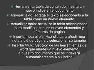  Herramienta tabla de contenido: inserta un
nuevo índice en el documento
 Agregar texto: agrega el texto seleccionado a la
tabla como un nuevo elemento
 Actualizar tabla: actualiza la tabla seleccionada
para modificar con los nuevos elementos y
números de página
 Insertar nota al pie: Haz clic para añadir una
nota a pié de página y seleccionar su tamaño
 Insertar título: Sección de las herramientas de
word que añade un nuevo elemento
a nuestro documento que se indexará
automáticamente a su índice
 