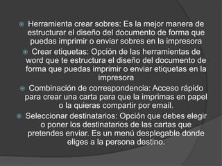  Herramienta crear sobres: Es la mejor manera de
estructurar el diseño del documento de forma que
puedas imprimir o enviar sobres en la impresora
 Crear etiquetas: Opción de las herramientas de
word que te estructura el diseño del documento de
forma que puedas imprimir o enviar etiquetas en la
impresora
 Combinación de correspondencia: Acceso rápido
para crear una carta para que la imprimas en papel
o la quieras compartir por email.
 Seleccionar destinatarios: Opción que debes elegir
o poner los destinatarios de las cartas que
pretendes enviar. Es un menú desplegable donde
eliges a la persona destino.
 