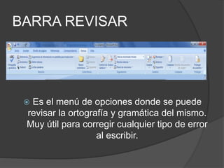 BARRA REVISAR
 Es el menú de opciones donde se puede
revisar la ortografía y gramática del mismo.
Muy útil para corregir cualquier tipo de error
al escribir.
 