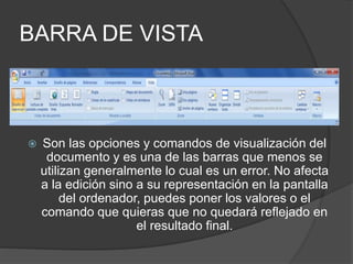 BARRA DE VISTA
 Son las opciones y comandos de visualización del
documento y es una de las barras que menos se
utilizan generalmente lo cual es un error. No afecta
a la edición sino a su representación en la pantalla
del ordenador, puedes poner los valores o el
comando que quieras que no quedará reflejado en
el resultado final.
 