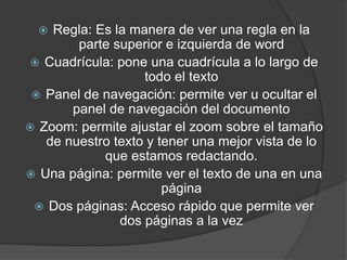  Regla: Es la manera de ver una regla en la
parte superior e izquierda de word
 Cuadrícula: pone una cuadrícula a lo largo de
todo el texto
 Panel de navegación: permite ver u ocultar el
panel de navegación del documento
 Zoom: permite ajustar el zoom sobre el tamaño
de nuestro texto y tener una mejor vista de lo
que estamos redactando.
 Una página: permite ver el texto de una en una
página
 Dos páginas: Acceso rápido que permite ver
dos páginas a la vez
 
