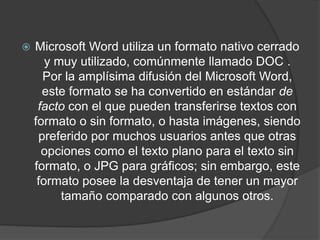  Microsoft Word utiliza un formato nativo cerrado
y muy utilizado, comúnmente llamado DOC .
Por la amplísima difusión del Microsoft Word,
este formato se ha convertido en estándar de
facto con el que pueden transferirse textos con
formato o sin formato, o hasta imágenes, siendo
preferido por muchos usuarios antes que otras
opciones como el texto plano para el texto sin
formato, o JPG para gráficos; sin embargo, este
formato posee la desventaja de tener un mayor
tamaño comparado con algunos otros.
 