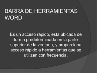 BARRA DE HERRAMIENTAS
WORD
Es un acceso rápido, esta ubicada de
forma predeterminada en la parte
superior de la ventana, y proporciona
acceso rápido a herramientas que se
utilizan con frecuencia.
 