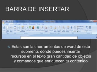 BARRA DE INSERTAR
 Estas son las herramientas de word de este
submenú, donde puedes insertar
recursos en el texto gran cantidad de objetos
y comandos que enriquecen tu contenido
 