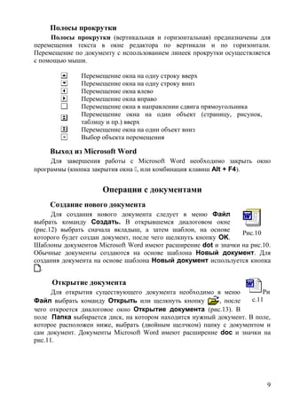 Полосы прокрутки
Полосы прокрутки (вертикальная и горизонтальная) предназначены для
перемещения текста в окне редактора по вертикали и по горизонтали.
Перемещение по документу с использованием линеек прокрутки осуществляется
с помощью мыши.
Перемещение окна на одну строку вверх
Перемещение окна на одну строку вниз
Перемещение окна влево
Перемещение окна вправо
Перемещение окна в направлении сдвига прямоугольника
Перемещение окна на один объект (страницу, рисунок,
таблицу и пр.) вверх
Перемещение окна на один объект вниз
Выбор объекта перемещения
Выход из Microsoft Word
Для завершения работы с Microsoft Word необходимо закрыть окно
программы (кнопка закрытия окна , или комбинация клавиш Alt + F4).
Операции с документами
Создание нового документа
Для создания нового документа следует в меню Файл
выбрать команду Создать. В открывшемся диалоговом окне
(рис.12) выбрать сначала вкладыш, а затем шаблон, на основе
которого будет создан документ, после чего щелкнуть кнопку OK.
Шаблоны документов Microsoft Word имеют расширение dot и значки на рис.10.
Обычные документы создаются на основе шаблона Новый документ. Для
создания документа на основе шаблона Новый документ используется кнопка
.
Открытие документа
Для открытия существующего документа необходимо в меню
Файл выбрать команду Открыть или щелкнуть кнопку , после
чего откроется диалоговое окно Открытие документа (рис.13). В
поле Папка выбирается диск, на котором находится нужный документ. В поле,
которое расположен ниже, выбрать (двойным щелчком) папку с документом и
сам документ. Документы Microsoft Word имеют расширение doc и значки на
рис.11.
Рис.10
Ри
с.11
9
 