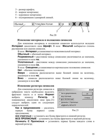 3 – размер шрифта;
4 – жирное начертание;
5 – курсивное начертание;
6 – подчеркивание одинарной линией.
1 2 3 4 5 6
Рис.20
Изменение интервала и положения символов
Для изменения интервала и положения символов используется вкладыш
Интервал диалогового окна Шрифт. В поле Масштаб выбирается степень
растяжения или сжатия символов.
В поле Интервал устанавливается межсимвольный интервал:
Обычный – обычный интервал;
Разреженный – расстояние между символами увеличивается до значения,
указанного в поле на;
Уплотненный – расстояние между символами уменьшается до значения,
указанного в поле на.
В поле Смещение устанавливается вертикальное положение символов:
Нет – обычное положение;
Вверх – символы располагаются выше базовой линии на величину,
указанную в поле на;
Вниз – символы располагаются ниже базовой линии на величину,
указанную в поле на.
Изменение регистра символов
Для изменения регистра символов в
набранном тексте необходимо выделить
фрагмент текста и в меню Формат
выбрать команду Регистр. В
появившемся диалоговом окне (рис.21)
следует выбрать один из следующих
переключателей:
Как в предложениях – увеличить
первую букву первого слова
предложения;
все строчные – установить все буквы фрагмента в нижний регистр;
ВСЕ ПРОПИСНЫЕ – установить все буквы фрагмента в верхний регистр;
Начинать С Прописных – установить первые буквы каждого слова в
верхний регистр;
Рис.21
18
 
