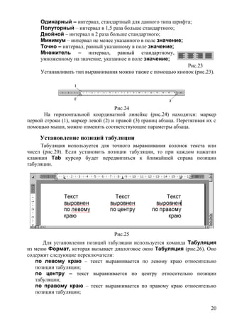 Одинарный – интервал, стандартный для данного типа шрифта;
Полуторный – интервал в 1,5 раза больше стандартного;
Двойной – интервал в 2 раза больше стандартного;
Минимум – интервал не менее указанного в поле значение;
Точно – интервал, равный указанному в поле значение;
Множитель – интервал, равный стандартному,
умноженному на значение, указанное в поле значение;
Устанавливать тип выравнивания можно также с помощью кнопок (рис.23).
Рис.24
На горизонтальной координатной линейке (рис.24) находятся: маркер
первой строки (1), маркер левой (2) и правой (3) границ абзаца. Перетягивая их с
помощью мыши, можно изменять соответствующие параметры абзаца.
Установление позиций табуляции
Табуляция используется для точного выравнивания колонок текста или
чисел (рис.20). Если установить позиции табуляции, то при каждом нажатии
клавиши Tab курсор будет передвигаться к ближайшей справа позиции
табуляции.
Рис.25
Для установления позиций табуляции используется команда Табуляция
из меню Формат, которая вызывает диалоговое окно Табуляция (рис.26). Оно
содержит следующие переключатели:
по левому краю – текст выравнивается по левому краю относительно
позиции табуляции;
по центру – текст выравнивается по центру относительно позиции
табуляции;
по правому краю – текст выравнивается по правому краю относительно
позиции табуляции;
Рис.23
20
 