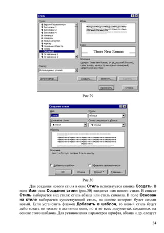 Рис.29
Рис.30
Для создания нового стиля в окне Стиль используется кнопка Создать. В
поле Имя окна Создание стиля (рис.30) вводится имя нового стиля. В списке
Стиль выбирается вид стиля: стиль абзаца или стиль символа. В поле Основан
на стиле выбирается существующий стиль, на основе которого будет создан
новый. Если установить флажок Добавить в шаблон, то новый стиль будет
действовать не только в активном окне, но и во всех документах созданных на
основе этого шаблона. Для установления параметров шрифта, абзаца и др. следует
24
 