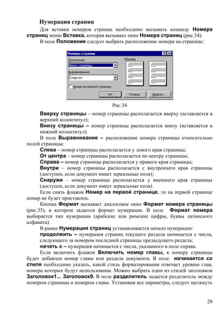 Нумерация страниц
Для вставки номеров страниц необходимо вызывать команду Номера
страниц меню Вставка, которая вызывает окно Номера страниц (рис.34).
В поле Положение следует выбрать расположение номера на странице:
Рис.34
Вверху страницы – номер страницы располагается вверху (вставляется в
верхний колонтитул);
Внизу страницы – номер страницы располагается внизу (вставляется в
нижний колонтитул).
В поле Выравнивание – расположение номера страницы относительно
полей страницы:
Слева – номер страницы располагается у левого края страницы;
От центра – номер страницы располагается по центру страницы;
Справа – номер страницы располагается у правого края страницы;
Внутри – номер страницы располагается с внутреннего края страницы
(доступен, если документ имеет зеркальные поля);
Снаружи – номер страницы располагается у внешнего края страницы
(доступен, если документ имеет зеркальные поля).
Если снять флажок Номер на первой странице, то на первой странице
номер не будет проставлен.
Кнопка Формат вызывает диалоговое окно Формат номера страницы
(рис.35), в котором задается формат нумерации. В поле Формат номера
выбирается тип нумерации (арабские или римские цифры, буквы латинского
алфавита).
В рамке Нумерация страниц устанавливается начало нумерации:
продолжить – нумерация страниц текущего раздела начинается с числа,
следующего за номером последней страницы предыдущего раздела;
начать с – нумерация начинается с числа, указанного в поле справа.
Если включить флажок Включить номер главы, к номеру страницы
будет добавлен номер главы или раздела документа. В поле начинается со
стиля необходимо указать, какой стиль форматирования отвечает уровню глав,
номера которых будут использованы. Можно выбрать один из стилей заголовков
Заголовок1... Заголовок9. В поле разделитель задается разделитель между
номером страницы и номером главы. Установив все параметры, следует щелкнуть
28
 