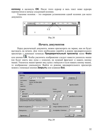 колонку и щелкнуть OK. После этого курсор и весь текст ниже курсора
переместится к началу следующей колонки.
Удаление колонок – это операция установления одной колонки для всего
документа.
Рис.38
Печать документов
Перед распечаткой документа, можно просмотреть на экране, как он будет
выглядеть на печати. Для этого необходимо перейти в режим предварительного
просмотра с помощью команды Предварительный просмотр меню Файл
или кнопки . Чтобы увеличить изображение следует навести указатель мыши
(он будет иметь вид лупы с плюсом), на нужный фрагмент и нажать кнопку
мыши. Указатель мыши примет вид лупы с минусом и если нажать кнопку мыши,
то изображение уменьшится. Выйти из режима предварительного просмотра
можно с помощью кнопки Закрыть или клавиши Esc.
Рис.39
32
 