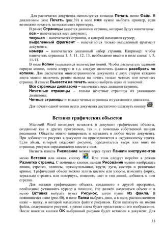 Для распечатки документа используется команда Печать меню Файл. В
диалоговом окне Печать (рис.39) в поле имя нужно выбрать принтер, если
возможно печатать на нескольких принтерах.
В рамке Страницы задается диапазон страниц, которые будут напечатаны:
все – напечатается весь документ;
текущая – напечатается страница, в которой находится курсор;
выделенный фрагмент – напечатается только выделенный фрагмент
документа;
номера – напечатается указанный набор страниц. Например: чтобы
напечатать страницы 1, 5, 11, 12, 13, необходимо ввести в поле слева: 1, 5,
11-13.
В поле Копии указывается количество копий. Чтобы распечатать целиком
первую копию, потом вторую и т.д. следует включить флажок разобрать по
копиям. Для распечатки многостраничного документа с двух сторон каждого
листа можно включить режим вывода на печать только четных или нечетных
страниц. В списке Вывести на печать можно выбрать одно из значений:
Все страницы диапазона – напечатать весь диапазон страниц;
Нечетные страницы – только нечетные страницы из указанного
диапазона;
Четные страницы – только четные страницы из указанного диапазона.
Для печати одной копии всего документа достаточно щелкнуть кнопку .
Вставка графических объектов
Microsoft Word позволяет вставлять в документ графические объекты,
созданные как в других программах, так и с помощью собственной панели
рисования. Объекты можно копировать и вставлять в любое место документа.
При добавлении рисунка в документ он присоединяется к окружающему текста.
Если абзац, который содержит рисунок, передвигается вверх или вниз по
странице, рисунок передвигается вместе с ним.
Вызвать панель Рисование можно через пункт Панели инструментов
меню Вставка или нажав кнопку . При этом следует перейти в режим
Разметка страниц. С помощью кнопок панели Рисование можно изображать
линии, стрелки, эллипсы, прямоугольники, круги, дуги, сектора и различные
кривые. Графический объект можно залить цветом или узором, изменить форму,
зеркально отразить или повернуть, изменить цвет и тип линий, добавить к ним
стрелки.
Для вставки графического объекта, созданного в другой программе,
необходимо установить курсор в позицию, где должен находиться объект и в
меню Вставка выбрать пункт Рисунок, затем пункт Из файла. В
появившемся окне (рис.40), в поле Папка выбрать диск, а в поле, расположенном
ниже – папку, в которой находится файл с рисунком. Если щелкнуть на имени
файла, содержащего рисунок, в рамке слева будет представлено его изображение.
После нажатия кнопки OK выбранный рисунок будет вставлен в документ. Для
33
 