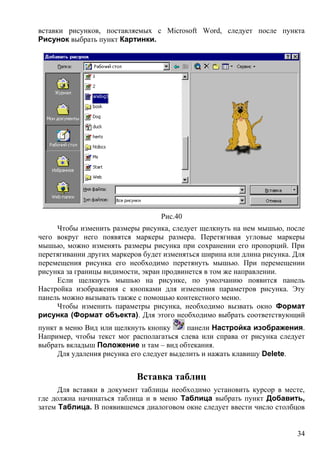 вставки рисунков, поставляемых с Microsoft Word, следует после пункта
Рисунок выбрать пункт Картинки.
Рис.40
Чтобы изменить размеры рисунка, следует щелкнуть на нем мышью, после
чего вокруг него появятся маркеры размера. Перетягивая угловые маркеры
мышью, можно изменять размеры рисунка при сохранении его пропорций. При
перетягивании других маркеров будет изменяться ширина или длина рисунка. Для
перемещения рисунка его необходимо перетянуть мышью. При перемещении
рисунка за границы видимости, экран продвинется в том же направлении.
Если щелкнуть мышью на рисунке, по умолчанию появится панель
Настройка изображения с кнопками для изменения параметров рисунка. Эту
панель можно вызывать также с помощью контекстного меню.
Чтобы изменить параметры рисунка, необходимо вызвать окно Формат
рисунка (Формат объекта). Для этого необходимо выбрать соответствующий
пункт в меню Вид или щелкнуть кнопку панели Настройка изображения.
Например, чтобы текст мог располагаться слева или справа от рисунка следует
выбрать вкладыш Положение и там – вид обтекания.
Для удаления рисунка его следует выделить и нажать клавишу Delete.
Вставка таблиц
Для вставки в документ таблицы необходимо установить курсор в месте,
где должна начинаться таблица и в меню Таблица выбрать пункт Добавить,
затем Таблица. В появившемся диалоговом окне следует ввести число столбцов
34
 
