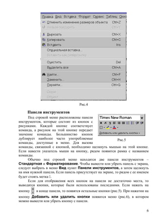Рис.4
Панели инструментов
Под строкой меню расположены панели
инструментов, которые состоят из кнопок с
рисунками. Каждой кнопке соответствует
команда, а рисунок на этой кнопке передает
значение команды. Большинство кнопок
дублирует наиболее часто употребляемые
команды, доступные в меню. Для вызова
команды, связанной с кнопкой, необходимо щелкнуть мышью на этой кнопке.
Если навести указатель мыши на кнопку, рядом появится рамка с названием
команды.
Обычно под строкой меню находятся две панели инструментов –
Стандартная и Форматирование. Чтобы вывести или убрать панель с экрана,
следует выбрать в меню Вид пункт Панели инструментов, а затем щелкнуть
на имя нужной панели. Если панель присутствует на экране, то рядом с ее именем
будет стоять метка .
Если для отображения всех кнопок на панели не достаточно места, то
выводятся кнопки, которые были использованы последними. Если нажать на
кнопку в конце панели, то появятся остальные кнопки (рис.5). При нажатии на
кнопку Добавить или удалить кнопки появится меню (рис.6), в котором
можно вывести или убрать кнопку с панели.
Рис.5
6
 