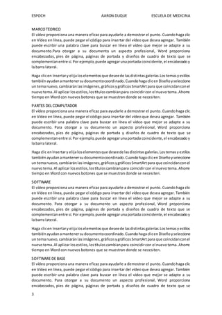 ESPOCH AARON DUQUE ESCUELA DE MEDICINA
3
MARCOTEORICO
El vídeo proporciona una manera eficaz para ayudarle a demostrar el punto. Cuandohaga clic
en Vídeo en línea, puede pegar el código para insertar del vídeo que desea agregar. También
puede escribir una palabra clave para buscar en línea el vídeo que mejor se adapte a su
documento.Para otorgar a su documento un aspecto profesional, Word proporciona
encabezados, pies de página, páginas de portada y diseños de cuadro de texto que se
complementanentre sí.Por ejemplo,puede agregarunaportada coincidente,el encabezadoy
la barra lateral.
Haga clicen Insertary elijaloselementosque deseede lasdistintasgalerías.Lostemasyestilos
tambiénayudanamantenersudocumentocoordinado.CuandohagaclicenDiseñoyseleccione
un temanuevo,cambiaránlasimágenes,gráficosygráficosSmartArtpara que coincidanconel
nuevotema.Al aplicar losestilos,lostítuloscambianpara coincidircon el nuevotema. Ahorre
tiempo en Word con nuevos botones que se muestran donde se necesiten.
PARTES DEL COMPUTADOR
El vídeo proporciona una manera eficaz para ayudarle a demostrar el punto. Cuandohaga clic
en Vídeo en línea, puede pegar el código para insertar del vídeo que desea agregar. También
puede escribir una palabra clave para buscar en línea el vídeo que mejor se adapte a su
documento. Para otorgar a su documento un aspecto profesional, Word proporciona
encabezados, pies de página, páginas de portada y diseños de cuadro de texto que se
complementanentre sí.Por ejemplo,puede agregarunaportada coincidente,el encabezadoy
la barra lateral.
Haga clic enInsertary elijaloselementosque deseede lasdistintasgalerías.Lostemasyestilos
tambiénayudanamantenersudocumentocoordinado.CuandohagaclicenDiseñoyseleccione
un temanuevo,cambiaránlasimágenes,gráficosygráficosSmartArtpara que coincidanconel
nuevotema.Al aplicar losestilos,lostítuloscambianpara coincidircon el nuevotema. Ahorre
tiempo en Word con nuevos botones que se muestran donde se necesiten.
SOFTWARE
El vídeo proporciona una manera eficaz para ayudarle a demostrar el punto. Cuandohaga clic
en Vídeo en línea, puede pegar el código para insertar del vídeo que desea agregar. También
puede escribir una palabra clave para buscar en línea el vídeo que mejor se adapte a su
documento. Para otorgar a su documento un aspecto profesional, Word proporciona
encabezados, pies de página, páginas de portada y diseños de cuadro de texto que se
complementan entre sí.Por ejemplo,puede agregarunaportada coincidente,el encabezadoy
la barra lateral.
Haga clicen Insertary elijaloselementosque deseede lasdistintasgalerías.Lostemasyestilos
tambiénayudanamantenersudocumentocoordinado.CuandohagaclicenDiseñoyseleccione
un temanuevo,cambiaránlasimágenes,gráficosygráficosSmartArtpara que coincidanconel
nuevotema.Al aplicar losestilos,lostítuloscambianpara coincidircon el nuevotema. Ahorre
tiempo en Word con nuevos botones que se muestran donde se necesiten.
SOFTWARE DE BASE
El vídeo proporciona una manera eficaz para ayudarle a demostrar el punto. Cuandohaga clic
en Vídeo en línea, puede pegar el código para insertar del vídeo que desea agregar. También
puede escribir una palabra clave para buscar en línea el vídeo que mejor se adapte a su
documento. Para otorgar a su documento un aspecto profesional, Word proporciona
encabezados, pies de página, páginas de portada y diseños de cuadro de texto que se
 