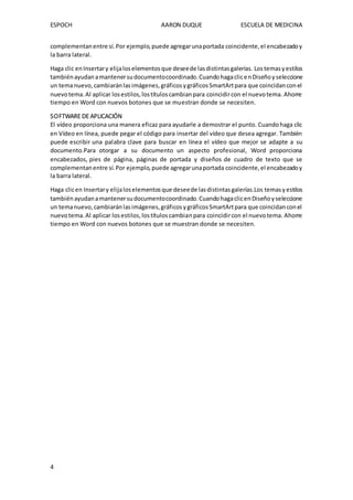 ESPOCH AARON DUQUE ESCUELA DE MEDICINA
4
complementanentre sí. Por ejemplo,puede agregarunaportada coincidente,el encabezadoy
la barra lateral.
Haga clic enInsertary elijaloselementosque deseede lasdistintasgalerías. Lostemasyestilos
tambiénayudanamantenersudocumentocoordinado.CuandohagaclicenDiseñoyseleccione
un temanuevo,cambiaránlasimágenes,gráficosygráficosSmartArtpara que coincidanconel
nuevotema.Al aplicar losestilos,lostítuloscambianpara coincidircon el nuevotema. Ahorre
tiempo en Word con nuevos botones que se muestran donde se necesiten.
SOFTWARE DE APLICACIÓN
El vídeo proporciona una manera eficaz para ayudarle a demostrar el punto. Cuandohaga clic
en Vídeo en línea, puede pegar el código para insertar del vídeo que desea agregar. También
puede escribir una palabra clave para buscar en línea el vídeo que mejor se adapte a su
documento.Para otorgar a su documento un aspecto profesional, Word proporciona
encabezados, pies de página, páginas de portada y diseños de cuadro de texto que se
complementanentre sí.Por ejemplo,puede agregarunaportada coincidente,el encabezadoy
la barra lateral.
Haga clicen Insertary elijaloselementosque deseede lasdistintasgalerías.Los temasyestilos
tambiénayudanamantenersudocumentocoordinado.CuandohagaclicenDiseñoyseleccione
un temanuevo,cambiaránlasimágenes,gráficosygráficosSmartArtpara que coincidanconel
nuevotema.Al aplicar losestilos,lostítuloscambianpara coincidircon el nuevotema. Ahorre
tiempo en Word con nuevos botones que se muestran donde se necesiten.
 