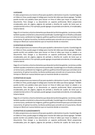 HARDWARE
El vídeo proporciona una manera eficaz para ayudarle a demostrar el punto. Cuandohaga clic
en Vídeo en línea, puede pegar el código para insertar del vídeo que desea agregar. También
puede escribir una palabra clave para buscar en línea el vídeo que mejor se adapte a su
documento. Para otorgar a su documento un aspecto profesional, Word proporciona
encabezados, pies de página, páginas de portada y diseños de cuadro de texto que se
complementanentre sí.Por ejemplo,puede agregarunaportada coincidente,el encabezadoy
la barra lateral.
Haga clic enInsertary elijaloselementosque deseede lasdistintasgalerías.Lostemasyestilos
tambiénayudanamantenersudocumentocoordinado.CuandohagaclicenDiseñoyseleccione
un temanuevo,cambiaránlasimágenes,gráficosygráficosSmartArtpara que coincidanconel
nuevotema.Al aplicar losestilos,lostítuloscambianpara coincidircon el nuevotema. Ahorre
tiempo en Word con nuevos botones que se muestran donde se necesiten.
DISPOSITIVOS DE ENTRADA
El vídeo proporciona una manera eficaz para ayudarle a demostrar el punto. Cuandohaga clic
en Vídeo en línea, puede pegar el código para insertar del vídeo que desea agregar. También
puede escribir una palabra clave para buscar en línea el vídeo que mejor se adapte a su
documento. Para otorgar a su documento un aspecto profesional, Word proporciona
encabezados, pies de página, páginas de portada y diseños de cuadro de texto que se
complementanentre sí.Por ejemplo,puede agregarunaportada coincidente,el encabezadoy
la barra lateral.
Haga clic enInsertary elijaloselementosque deseede lasdistintasgalerías.Lostemasyestilos
tambiénayudanamantenersudocumentocoordinado.CuandohagaclicenDiseñoyseleccione
un temanuevo,cambiaránlasimágenes,gráficosygráficosSmartArtpara que coincidanconel
nuevotema.Al aplicar losestilos,lostítuloscambianpara coincidircon el nuevotema. Ahorre
tiempo en Word con nuevos botones que se muestran donde se necesiten.
DISPOSITIVOS DE SALIDA
El vídeo proporciona una manera eficaz para ayudarle a demostrar el punto. Cuandohaga clic
en Vídeo en línea, puede pegar el código para insertar del vídeo que desea agregar. También
puede escribir una palabra clave para buscar en línea el vídeo que mejor se adapte a su
documento. Para otorgar a su documento un aspecto profesional, Word proporciona
encabezados, pies de página, páginas de portada y diseños de cuadro de texto que se
complementanentre sí.Por ejemplo,puede agregarunaportada coincidente,el encabezadoy
la barra lateral.
Haga clic enInsertary elijaloselementosque deseede lasdistintasgalerías.Lostemasyestilos
tambiénayudanamantenersudocumentocoordinado.CuandohagaclicenDiseñoyseleccione
un temanuevo,cambiaránlasimágenes,gráficosygráficosSmartArtpara que coincidanconel
nuevotema.Al aplicar losestilos,lostítuloscambianpara coincidircon el nuevotema. Ahorre
tiempo en Word con nuevos botones que se muestran donde se necesiten.
DISPOSITIVOS DE ALMACENAMIENTO
El vídeo proporciona una manera eficaz para ayudarle a demostrar el punto. Cuandohaga clic
en Vídeo en línea, puede pegar el código para insertar del vídeo que desea agregar. También
puede escribir una palabra clave para buscar en línea el vídeo que mejor se adapte a su
documento. Para otorgar a su documento un aspecto profesional, Word proporciona
encabezados, pies de página, páginas de portada y diseños de cuadro de texto que se
 