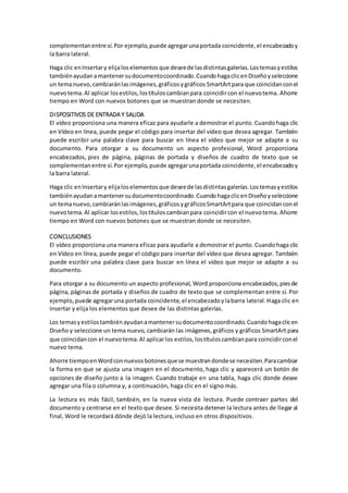 complementanentre sí.Por ejemplo,puede agregarunaportada coincidente,el encabezadoy
la barra lateral.
Haga clic enInsertary elijaloselementosque deseede lasdistintasgalerías.Lostemasyestilos
tambiénayudanamantenersudocumentocoordinado.CuandohagaclicenDiseñoyseleccione
un temanuevo,cambiaránlasimágenes,gráficosygráficos SmartArtpara que coincidanconel
nuevotema.Al aplicar losestilos,lostítuloscambianpara coincidircon el nuevotema. Ahorre
tiempo en Word con nuevos botones que se muestran donde se necesiten.
DISPOSITIVOS DE ENTRADA Y SALIDA
El vídeo proporciona una manera eficaz para ayudarle a demostrar el punto. Cuandohaga clic
en Vídeo en línea, puede pegar el código para insertar del vídeo que desea agregar. También
puede escribir una palabra clave para buscar en línea el vídeo que mejor se adapte a su
documento. Para otorgar a su documento un aspecto profesional, Word proporciona
encabezados, pies de página, páginas de portada y diseños de cuadro de texto que se
complementanentre sí.Por ejemplo,puede agregarunaportada coincidente,el encabezadoy
la barra lateral.
Haga clic enInsertary elijaloselementosque deseede lasdistintasgalerías.Lostemasyestilos
tambiénayudanamantenersudocumentocoordinado.CuandohagaclicenDiseñoyseleccione
un temanuevo,cambiaránlasimágenes,gráficosygráficosSmartArtpara que coincidanconel
nuevotema.Al aplicar losestilos,lostítuloscambianpara coincidircon el nuevotema. Ahorre
tiempo en Word con nuevos botones que se muestran donde se necesiten.
CONCLUSIONES
El vídeo proporciona una manera eficaz para ayudarle a demostrar el punto. Cuandohaga clic
en Vídeo en línea, puede pegar el código para insertar del vídeo que desea agregar. También
puede escribir una palabra clave para buscar en línea el vídeo que mejor se adapte a su
documento.
Para otorgar a su documento un aspecto profesional, Word proporciona encabezados,piesde
página, páginas de portada y diseños de cuadro de texto que se complementan entre sí. Por
ejemplo, puede agregaruna portada coincidente,el encabezadoylabarra lateral.Haga clic en
Insertar y elija los elementos que desee de las distintas galerías.
Los temasyestilostambiénayudanamantenersudocumentocoordinado.Cuandohagaclicen
Diseño y seleccione un tema nuevo, cambiarán las imágenes,gráficos y gráficos SmartArt para
que coincidancon el nuevotema.Al aplicarlos estilos,lostítuloscambianpara coincidirconel
nuevo tema.
Ahorre tiempoenWordconnuevosbotonesquese muestrandondese necesiten.Paracambiar
la forma en que se ajusta una imagen en el documento, haga clic y aparecerá un botón de
opciones de diseño junto a la imagen. Cuando trabaje en una tabla, haga clic donde desee
agregar una fila o columna y, a continuación, haga clic en el signo más.
La lectura es más fácil, también, en la nueva vista de lectura. Puede contraer partes del
documento y centrarse en el texto que desee. Si necesita detener la lectura antes de llegar al
final, Word le recordará dónde dejó la lectura, incluso en otros dispositivos.
 