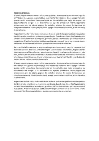 RECOMENDACIONES
El vídeo proporciona una manera eficaz para ayudarle a demostrar el punto. Cuandohaga clic
en Vídeo en línea, puede pegar el código para insertar del vídeo que desea agregar. También
puede escribir una palabra clave para buscar en línea el vídeo que mejor se adapte a su
documento.Para otorgar a su documento un aspecto profesional, Word proporciona
encabezados, pies de página, páginas de portada y diseños de cuadro de texto que se
complementanentre sí.Por ejemplo,puede agregarunaportada coincidente,el encabezadoy
la barra lateral.
Haga clicen Insertary elijaloselementosque deseede lasdistintasgalerías.Lostemasyestilos
tambiénayudanamantenersudocumentocoordinado.CuandohagaclicenDiseñoyseleccione
un temanuevo,cambiaránlasimágenes,gráficosygráficosSmartArtpara que coincidanconel
nuevotema.Al aplicar losestilos,lostítuloscambianpara coincidircon el nuevotema. Ahorre
tiempo en Word con nuevos botones que se muestran donde se necesiten.
Para cambiar la forma enque se ajusta una imagenen el documento,haga clic y aparecerá un
botón de opciones de diseño junto a la imagen. Cuando trabaje en una tabla, haga clic donde
desee agregaruna filao columnay, a continuación,haga clicen el signo más.La lecturaes más
fácil,también,enlanuevavistade lectura.Puedecontraerpartesdel documentoycentrarse en
el textoque desee.Si necesitadetenerlalecturaantesde llegaral final,Wordle recordarádónde
dejó la lectura, incluso en otros dispositivos.
El vídeo proporciona una manera eficaz para ayudarle a demostrar el punto. Cuandohaga clic
en Vídeo en línea, puede pegar el código para insertar del vídeo que desea agregar. También
puede escribir una palabra clave para buscar en línea el vídeo que mejor se adapte a su
documento.Para otorgar a su documento un aspecto profesional, Word proporciona
encabezados, pies de página, páginas de portada y diseños de cuadro de texto que se
complementanentre sí.Por ejemplo,puede agregarunaportada coincidente,el encabezadoy
la barra lateral.
Haga clicen Insertary elijaloselementosque deseede lasdistintasgalerías.Lostemasyestilos
tambiénayudanamantenersudocumentocoordinado.CuandohagaclicenDiseñoyseleccione
un temanuevo,cambiaránlasimágenes,gráficos ygráficosSmartArtpara que coincidanconel
nuevotema.Al aplicar losestilos,lostítuloscambianpara coincidircon el nuevotema. Ahorre
tiempo en Word con nuevos botones que se muestran donde se necesiten.
 