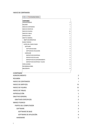 I
INDICE DE CONTENIDOS
CONTENIDO
AGRADECIMIENTO 2
RESUMEN 3
INDICE DE CONTENIDOS I
INDICE DE GRÁFICOS III
INDICE DE FIGURAS IV
INDICE DE TABLAS V
INTRODUCCIÓN 1
OBJETIVO GENERAL 2
OBJETIVOS ESPECIFICOS 2
MARCO TEORICO 3
PARTES DEL COMPUTADOR 3
SOFTWARE 3
SOFTWARE DE BASE 3
SOFTWARE DE APLICACIÓN 4
HARDWARE 5
 