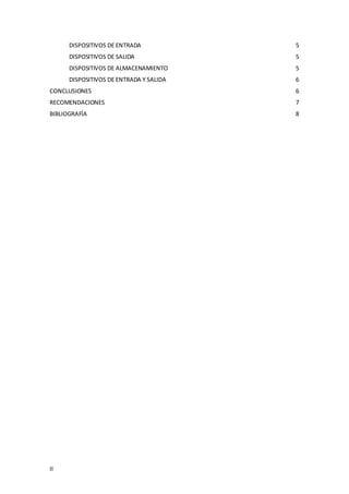II
DISPOSITIVOS DE ENTRADA 5
DISPOSITIVOS DE SALIDA 5
DISPOSITIVOS DE ALMACENAMIENTO 5
DISPOSITIVOS DE ENTRADA Y SALIDA 6
CONCLUSIONES 6
RECOMENDACIONES 7
BIBLIOGRAFÍA 8
 