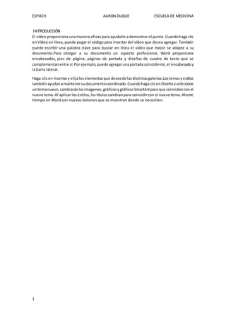 ESPOCH AARON DUQUE ESCUELA DE MEDICINA
1
INTRODUCCIÓN
El vídeo proporciona una manera eficaz para ayudarle a demostrar el punto. Cuandohaga clic
en Vídeo en línea, puede pegar el código para insertar del vídeo que desea agregar. También
puede escribir una palabra clave para buscar en línea el vídeo que mejor se adapte a su
documento.Para otorgar a su documento un aspecto profesional, Word proporciona
encabezados, pies de página, páginas de portada y diseños de cuadro de texto que se
complementanentre sí.Por ejemplo,puede agregarunaportada coincidente,el encabezadoy
la barra lateral.
Haga clicen Insertary elijaloselementosque deseede lasdistintasgalerías.Lostemasyestilos
tambiénayudanamantenersudocumentocoordinado.CuandohagaclicenDiseñoyseleccione
un temanuevo,cambiaránlasimágenes,gráficosygráficosSmartArtpara que coincidanconel
nuevotema.Al aplicar losestilos,lostítuloscambianpara coincidircon el nuevotema. Ahorre
tiempo en Word con nuevos botones que se muestran donde se necesiten.
 