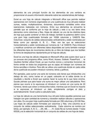 elementos de una principal función de los elementos de una ventana es
proporcionar al usuario información relevante sobre las características del trabajo.
Excel es una hoja de cálculo integrada a Microsoft office que permite realizar
operaciones con números organizados en una cuadricula es muy útil para realizar
sumas, restas, multiplicaciones, divisiones, documentos contables entre otros
operaciones realizadas con números. Entre sus elementos se encuentra la
pantalla que se conforma por la hoja de cálculo y esta a su vez tiene otros
elementos como columnas y filas. Hojas de cálculo: es uno de los distintos tipos
de hoja que puede contener un libro de trabajo; también la podemos definir como
una gran hoja cuadriculada formada por 16384 columnas y 1048576 filas.
Columnas: conjunto de celdas seleccionadas verticalmente y están nombradas por
letras como por ejemplo A, B, C… Filas: son las que se seleccionan
horizontalmente y están nombradas por números de 1 al 1048576. Para introducir
y modificar contamos con diferentes datos disponibles así como también manejar
los diferentes tipos de movimientos dentro de un libro de trabajo que nos facilitan
la forma de desplazarnos rápidamente por la hoja de cálculo.
Excel es una hoja de cálculo integrada en Microsoft office esto quiere decir que si
ya conoces otro programa office, como Word, Access, Outlook, PowerPoint, … te
resultara familiar utilizar Excel, ya que muchos iconos y comandos funcionan de
forma similar en todos los programas que es capaz de trabajar con números de
forma sencillas e intuitiva. Para ello se utiliza una cuadricula donde en cada celda
de la cuadricula se pueden introducir números, letras y gráficos.
Por ejemplos, para sumar una serie de números solo tienes que introducirlos uno
debajo de otro, como harías en un papel, colocarte en la celda donde ira el
resultado y decirle a Excel que quieres hacer la suma de lo que tiene encima.
Quizás pienses que para hacer una suma es mejor utilizar una calculadora. Pero
piensa que ocurre si te equivocas al introducir un numero en una suma de 20
números, tienes que volver a introducirlos todos; mientras que en Excel no importa
si te equivocas al introducir un dato, simplemente corriges el dato y
automáticamente Excel vuelve a calcularlo todo.
La hoja de cálculo es una herramienta muy útil para todos aquellas personas que
trabajen con gran cantidad de números y necesiten realizar cálculos u operaciones
con ellos. Es una gran hoja cuadriculada formada por 256 columnas y 65.536 filas.
Las hojas de cálculo están formadas por columnas y filas. Una columna es el
conjunto de celdas seleccionadas verticalmente. Cada columna se nombra por
letras, por ejemplo: A, B, C,…..AA, AB,…….IV. Cada fila se numera desde 1 hasta
65536 y es la selección horizontal de un conjunto de celdas de una hoja de datos.
 