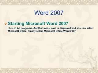 Word 2007
 Starting Microsoft Word 2007
Click on All programs. Another menu level is displayed and you can select
Microsoft Office. Finally select Microsoft Office Word 2007.
1
 