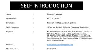 SELF INTRODUCTION
Name : Ashutosh Srivastava
Qualification : MCA, BCA, GNIIT
Certification : Microsoft Certified And Oracle Certified
Work Experience : 17 Year’s IT Software Industrial Experience As a Trainer.
Key’s Skill : MS-Office 2000,2003,2007,2010,2016, Advance Excel, C,C++,
Core Java, Advance Java, Mobile Application, Android,
C#, ASP, WCF,WPF, HTML,HTML5,MVC,SQL Server, ORACLE,
Python, Hadoop, Big Data, Robotics, Ruby, DTP, Cobol, Pascal,
Lotus, PHP with MySQL.
Email-ID : ashutoshsrivasatava55@gmail.com
Mobile Number : 8957471618
 