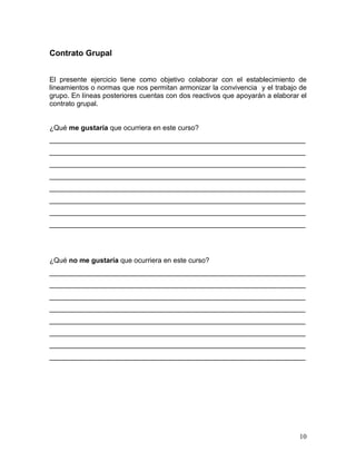Contrato Grupal


El presente ejercicio tiene como objetivo colaborar con el establecimiento de
lineamientos o normas que nos permitan armonizar la convivencia y el trabajo de
grupo. En líneas posteriores cuentas con dos reactivos que apoyarán a elaborar el
contrato grupal.


¿Qué me gustaría que ocurriera en este curso?
__________________________________________________________________
__________________________________________________________________
__________________________________________________________________
__________________________________________________________________
__________________________________________________________________
__________________________________________________________________
__________________________________________________________________
__________________________________________________________________




¿Qué no me gustaría que ocurriera en este curso?
__________________________________________________________________
__________________________________________________________________
__________________________________________________________________
__________________________________________________________________
__________________________________________________________________
__________________________________________________________________
__________________________________________________________________
__________________________________________________________________




                                                                              10
 