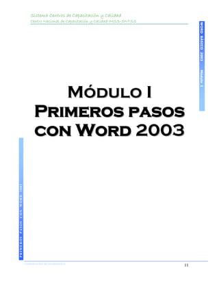 Sistema Centros de Capacitación y Calidad
                                   Centro Nacional de Capacitación y Calidad IMSS-SNTSS




                                                                                               WORD BÁSICO 2003
                                                                                               Módulo I
                                        Módulo I
                                     Primeros pasos
                                     con Word 2003
PRIMEROS PASOS CON WORD 2003




                               COORDINACIÓN DE INFORMÁTICA
                                                                                          11
 