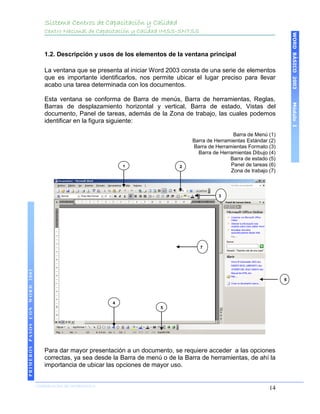 Sistema Centros de Capacitación y Calidad
                                   Centro Nacional de Capacitación y Calidad IMSS-SNTSS




                                                                                                                               WORD BÁSICO 2003
                                   1.2. Descripción y usos de los elementos de la ventana principal

                                   La ventana que se presenta al iniciar Word 2003 consta de una serie de elementos
                                   que es importante identificarlos, nos permite ubicar el lugar preciso para llevar
                                   acabo una tarea determinada con los documentos.

                                   Esta ventana se conforma de Barra de menús, Barra de herramientas, Reglas,




                                                                                                                               Módulo I
                                   Barras de desplazamiento horizontal y vertical, Barra de estado, Vistas del
                                   documento, Panel de tareas, además de la Zona de trabajo, las cuales podemos
                                   identificar en la figura siguiente:

                                                                                                      Barra de Menú (1)
                                                                                      Barra de Herramientas Estándar (2)
                                                                                      Barra de Herramientas Formato (3)
                                                                                        Barra de Herramientas Dibujo (4)
                                                                                                     Barra de estado (5)
                                                                 1                2                  Panel de tareas (6)
                                                                                                     Zona de trabajo (7)



                                                                                                3




                                                                                          7
PRIMEROS PASOS CON WORD 2003




                                                                                                                           6




                                                             4
                                                                           5




                                   Para dar mayor presentación a un documento, se requiere acceder a las opciones
                                   correctas, ya sea desde la Barra de menú o de la Barra de herramientas, de ahí la
                                   importancia de ubicar las opciones de mayor uso.


                               COORDINACIÓN DE INFORMÁTICA
                                                                                                                     14
 