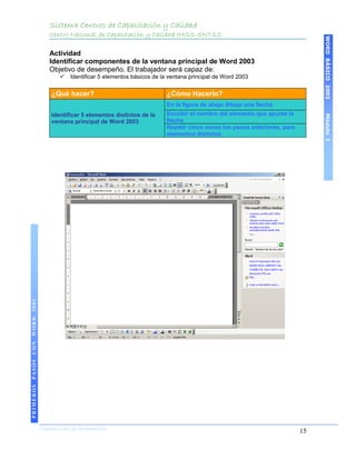 Sistema Centros de Capacitación y Calidad
                                   Centro Nacional de Capacitación y Calidad IMSS-SNTSS




                                                                                                                                     WORD BÁSICO 2003
                                   Actividad
                                   Identificar componentes de la ventana principal de Word 2003
                                   Objetivo de desempeño. El trabajador será capaz de:
                                          Identificar 5 elementos básicos de la ventana principal de Word 2003


                                    ¿Qué hacer?                                ¿Cómo Hacerlo?
                                                                               En la figura de abajo dibuje una flecha
                                    Identificar 5 elementos distintos de la    Escribir el nombre del elemento que apunte la




                                                                                                                                     Módulo I
                                    ventana principal de Word 2003             flecha
                                                                               Repetir cinco veces los pasos anteriores, para
                                                                               elementos distintos
PRIMEROS PASOS CON WORD 2003




                               COORDINACIÓN DE INFORMÁTICA
                                                                                                                                15
 