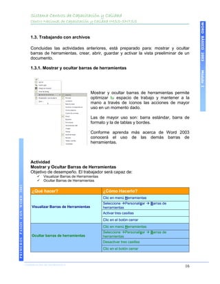 Sistema Centros de Capacitación y Calidad
                                   Centro Nacional de Capacitación y Calidad IMSS-SNTSS




                                                                                                                           WORD BÁSICO 2003
                                   1.3. Trabajando con archivos

                                   Concluidas las actividades anteriores, está preparado para: mostrar y ocultar
                                   barras de herramientas, crear, abrir, guardar y activar la vista preeliminar de un
                                   documento.

                                   1.3.1. Mostrar y ocultar barras de herramientas




                                                                                                                           Módulo I
                                                                        Mostrar y ocultar barras de herramientas permite
                                                                        optimizar tu espacio de trabajo y mantener a la
                                                                        mano a través de íconos las acciones de mayor
                                                                        uso en un momento dado.

                                                                        Las de mayor uso son: barra estándar, barra de
                                                                        formato y la de tablas y bordes.

                                                                        Conforme aprenda más acerca de Word 2003
                                                                        conocerá el uso de las demás barras de
                                                                        herramientas.



                                   Actividad
                                   Mostrar y Ocultar Barras de Herramientas
                                   Objetivo de desempeño. El trabajador será capaz de:
                                          Visualizar Barras de Herramientas
                                          Ocultar Barras de Herramientas
PRIMEROS PASOS CON WORD 2003




                                    ¿Qué hacer?                                ¿Cómo Hacerlo?
                                                                               Clic en menú Herramientas
                                                                               Seleccione Personalizar  Barras de
                                    Visualizar Barras de Herramientas          herramientas
                                                                               Activar tres casillas
                                                                               Clic en el botón cerrar
                                                                               Clic en menú Herramientas
                                                                               Seleccione Personalizar  Barras de
                                    Ocultar barras de herramientas             herramientas
                                                                               Desactivar tres casillas
                                                                               Clic en el botón cerrar



                               COORDINACIÓN DE INFORMÁTICA
                                                                                                                      16
 