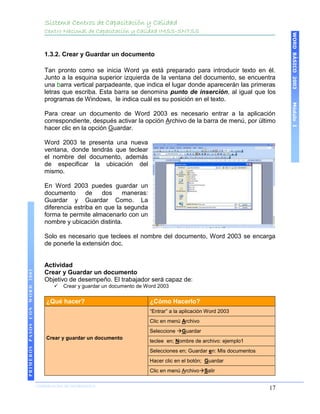 Sistema Centros de Capacitación y Calidad
                                   Centro Nacional de Capacitación y Calidad IMSS-SNTSS




                                                                                                                              WORD BÁSICO 2003
                                   1.3.2. Crear y Guardar un documento

                                   Tan pronto como se inicia Word ya está preparado para introducir texto en él.
                                   Junto a la esquina superior izquierda de la ventana del documento, se encuentra
                                   una barra vertical parpadeante, que indica el lugar donde aparecerán las primeras
                                   letras que escriba. Esta barra se denomina punto de inserción, al igual que los
                                   programas de Windows, le indica cuál es su posición en el texto.




                                                                                                                              Módulo I
                                   Para crear un documento de Word 2003 es necesario entrar a la aplicación
                                   correspondiente, después activar la opción Archivo de la barra de menú, por último
                                   hacer clic en la opción Guardar.

                                   Word 2003 te presenta una nueva
                                   ventana, donde tendrás que teclear
                                   el nombre del documento, además
                                   de especificar la ubicación del
                                   mismo.

                                   En Word 2003 puedes guardar un
                                   documento       de   dos    maneras:
                                   Guardar y Guardar Como. La
                                   diferencia estriba en que la segunda
                                   forma te permite almacenarlo con un
                                   nombre y ubicación distinta.

                                   Solo es necesario que teclees el nombre del documento, Word 2003 se encarga
                                   de ponerle la extensión doc.


                                   Actividad
PRIMEROS PASOS CON WORD 2003




                                   Crear y Guardar un documento
                                   Objetivo de desempeño. El trabajador será capaz de:
                                          Crear y guardar un documento de Word 2003

                                    ¿Qué hacer?                             ¿Cómo Hacerlo?
                                                                            “Entrar” a la aplicación Word 2003
                                                                            Clic en menú Archivo
                                                                            Seleccione Guardar
                                    Crear y guardar un documento
                                                                            teclee en; Nombre de archivo: ejemplo1
                                                                            Selecciones en; Guardar en: Mis documentos
                                                                            Hacer clic en el botón; Guardar
                                                                            Clic en menú ArchivoSalir

                               COORDINACIÓN DE INFORMÁTICA
                                                                                                                         17
 