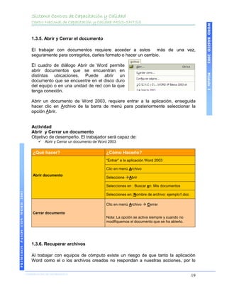 Sistema Centros de Capacitación y Calidad
                                   Centro Nacional de Capacitación y Calidad IMSS-SNTSS




                                                                                                                                    WORD BÁSICO 2003
                                   1.3.5. Abrir y Cerrar el documento

                                   El trabajar con documentos requiere acceder a estos más de una vez,
                                   seguramente para corregirlos, darles formato o hacer un cambio.

                                   El cuadro de diálogo Abrir de Word permite
                                   abrir documentos que se encuentran en




                                                                                                                                    Módulo I
                                   distintas ubicaciones. Puede abrir un
                                   documento que se encuentre en el disco duro
                                   del equipo o en una unidad de red con la que
                                   tenga conexión.

                                   Abrir un documento de Word 2003, requiere entrar a la aplicación, enseguida
                                   hacer clic en Archivo de la barra de menú para posteriormente seleccionar la
                                   opción Abrir.


                                   Actividad
                                   Abrir y Cerrar un documento
                                   Objetivo de desempeño. El trabajador será capaz de:
                                          Abrir y Cerrar un documento de Word 2003


                                    ¿Qué hacer?                              ¿Cómo Hacerlo?
                                                                             “Entrar” a la aplicación Word 2003

                                                                             Clic en menú Archivo
                                    Abrir documento
                                                                             Seleccione Abrir

                                                                             Selecciones en ; Buscar en: Mis documentos
PRIMEROS PASOS CON WORD 2003




                                                                             Selecciones en; Nombre de archivo: ejemplo1.doc

                                                                             Clic en menú Archivo  Cerrar

                                    Cerrar documento
                                                                             Nota: La opción se activa siempre y cuando no
                                                                             modifiquemos el documento que se ha abierto.




                                   1.3.6. Recuperar archivos

                                   Al trabajar con equipos de cómputo existe un riesgo de que tanto la aplicación
                                   Word como el o los archivos creados no respondan a nuestras acciones, por lo

                               COORDINACIÓN DE INFORMÁTICA
                                                                                                                               19
 