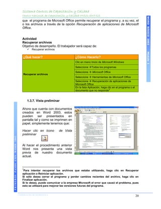 Sistema Centros de Capacitación y Calidad
                                   Centro Nacional de Capacitación y Calidad IMSS-SNTSS




                                                                                                                                        WORD BÁSICO 2003
                                   que el programa de Microsoft Office permite recuperar el programa y, a su vez, el
                                   o los archivos a través de la opción Recuperación de aplicaciones de Microsoft
                                   Office.


                                   Actividad
                                   Recuperar archivos
                                   Objetivo de desempeño. El trabajador será capaz de:
                                          Recuperar archivos




                                                                                                                                        Módulo I
                                    ¿Qué hacer?                            ¿Cómo Hacerlo?
                                                                           Clic en menú Inicio de Microsoft Windows
                                                                           Seleccione Todos los programas
                                                                           Seleccione  Microsoft Office
                                    Recuperar archivos
                                                                           Seleccione  Herramientas de Microsoft Office
                                                                           Seleccione  Recuperación de aplicaciones de
                                                                           Microsoft Office
                                                                           En la lista Aplicación, haga clic en el programa o el
                                                                                                         2
                                                                           documento que no responde


                                       1.3.7. Vista preliminar

                                   Ahora que cuenta con documentos
                                   creados en Word 2003, estos
                                   pueden ser presentados en
                                   pantalla tal y como se imprimen en
                                   papel, simplemente tenemos que:

                                   Hacer clic en Icono          de Vista
                                   preliminar
PRIMEROS PASOS CON WORD 2003




                                   Al hacer el procedimiento anterior
                                   Word nos presenta una vista
                                   previa de nuestro documento
                                   actual.



                                   2
                                    Para intentar recuperar los archivos que estaba utilizando, haga clic en Recuperar
                                   aplicación o Reiniciar aplicación.
                                   Si sólo desea cerrar el programa y perder cambios recientes del archivo, haga clic en
                                   Finalizar aplicación.
                                   Si lo desea, puede comunicar a la empresa Microsoft el error que causó el problema, pues
                                   esto se utilizará para mejorar las versiones futuras del programa.


                               COORDINACIÓN DE INFORMÁTICA
                                                                                                                                   20
 