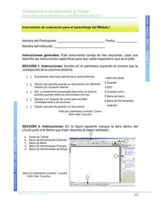 Sistema Centros de Capacitación y Calidad
                                   Centro Nacional de Capacitación y Calidad IMSS-SNTSS




                                                                                                                                           WORD BÁSICO 2003
                                   Instrumento de evaluación para el aprendizaje del Módulo I



                                   Nombre del Participante: ___________________________ Fecha: ____________
                                   Nombre del Instructor: _____________________________




                                                                                                                                           Módulo I
                                   Instrucciones generales: Este instrumento consta de tres secciones, cada una
                                   describe las instrucciones específicas para que usted responda lo que se le pide.

                                   SECCIÓN 1. Instrucciones: Escriba en el paréntesis izquierdo el número que le
                                   corresponda de la columna derecha.

                                       ( )    Al presionar esta tecla salimos de la vista preliminar
                                                                                                           1. MAYÚS (Shift)
                                                                                                           2. Guardar
                                       ( )    Opción que permite guardar un documento con diferente
                                              nombre y/u ubicación distinta                                3. ESC
                                       ( )    Clic y manteniendo presionada esta tecla, se inicia el       4. Guardar como…
                                              proceso guardar todos los documentos a la vez
                                                                                                           5. Barra de menú
                                       ( )    Agrupa a un conjunto de íconos para acceder
                                                                                                           6. Barra de Herramientas
                                              inmediatamente a las acciones
                                              Opción que permite guardar un documento                       estándar.
                                       ( )
                                                                   Valor por paréntesis correcto:1 punto
                                                                           Valor total: 5 puntos



                                   SECCIÓN 2. Instrucciones: En la figura siguiente coloque la letra dentro del
                                   círculo junto a la flecha que mejor describa el objeto señalado.
PRIMEROS PASOS CON WORD 2003




                                     a.   Panel de Tareas.
                                     b.   Barra de Herramientas Estándar.
                                     c.   Barra de Menú.
                                     d.   Barra de Herramientas Formato.
                                     e.   Barra de Herramientas de Dibujo.




                                   Valor por paréntesis correcto: 1 puntos
                                       Valor total: 5 puntos




                               COORDINACIÓN DE INFORMÁTICA
                                                                                                                                      22
 