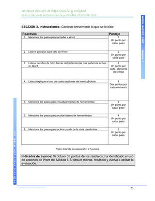 Sistema Centros de Capacitación y Calidad
                                   Centro Nacional de Capacitación y Calidad IMSS-SNTSS




                                                                                                                                   WORD BÁSICO 2003
                                   SECCIÓN 3. Instrucciones: Conteste brevemente lo que se le pide:

                                    Reactivos                                                                Puntaje
                                     1. Mencione los pasos para acceder a Word                                     3
                                                                                                              Un punto por
                                                                                                               cada paso




                                                                                                                                   Módulo I
                                     2. Liste el proceso para salir de Word                                        2
                                                                                                              Un punto por
                                                                                                               cada paso

                                     3. Liste el nombre de ocho barras de herramientas que podemos activar         8
                                        en Word                                                               Un punto por
                                                                                                             cada elemento
                                                                                                               de la lista


                                     4. Liste y explique el uso de cuatro opciones del menú Archivo                8
                                                                                                             Dos puntos por
                                                                                                             cada elemento




                                     5. Mencione los pasos para visualizar barras de herramientas                  4
                                                                                                              Un punto por
                                                                                                               cada paso


                                     6. Mencione los pasos para ocultar barras de herramientas                     4
                                                                                                              Un punto por
                                                                                                               cada paso


                                     7. Mencione los pasos para activar y salir de la vista preeliminar            2
PRIMEROS PASOS CON WORD 2003




                                                                                                              Un punto por
                                                                                                               cada paso




                                                                 Valor total de la evaluación: 41 puntos

                                   Indicador de avance: Si obtuvo 33 puntos de los reactivos, ha identificado el uso
                                   de acciones de Word del Módulo I. Si obtuvo menos, repáselo y vuelva a aplicar la
                                   evaluación.




                               COORDINACIÓN DE INFORMÁTICA
                                                                                                                              23
 