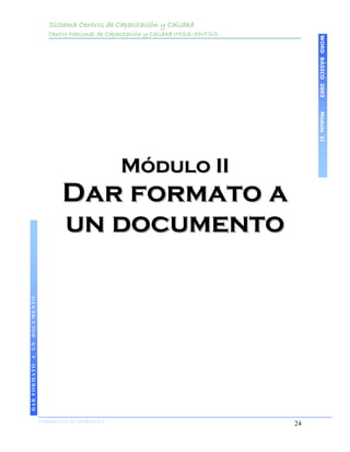 Sistema Centros de Capacitación y Calidad
                                 Centro Nacional de Capacitación y Calidad IMSS-SNTSS




                                                                                             WORD BÁSICO 2003
                                                                                             Módulo II
                                                           Módulo II
                                      Dar formato a
                                      un documento
DAR FORMATO A UN DOCUMENTO




                             COORDINACIÓN DE INFORMÁTICA
                                                                                        24
 