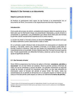 Sistema Centros de Capacitación y Calidad
                                 Centro Nacional de Capacitación y Calidad IMSS-SNTSS




                                                                                                                                                       WORD BÁSICO 2003
                                 Módulo II: Dar formato a un documento


                                 Objetivo particular del tema:

                                 Al finalizar el participante será capaz de dar formato a la presentación de un
                                 documento de Word, de acuerdo a las especificaciones técnicas requeridas.




                                                                                                                                                       Módulo II
                                 Introducción

                                 Como parte del proceso de edición, probablemente deseará alterar la apariencia de su
                                 texto para que la información tenga una presentación interesante y ayude al lector a
                                 comprender su significado. Las posibilidades que ofrece Word 2003 para dar formato
                                 le permiten decidir exactamente la apariencia de su texto impreso.

                                 La acción de añadir un formato al texto se denomina formateo. Esta acción es la que
                                 se realiza realmente cuando usted escribe o edita un texto.

                                 En un principio, puede introducir todo el documento sin preocuparse en absoluto del
                                 formato y, más tarde, volver a él y añadirle un formato, o si lo desea, puede darle un
                                 formato cuando lo introduce. Cada vez que añada una característica al texto, la verá
                                 instantáneamente en la pantalla. Ambos métodos para Dar Formato funcionan igual de
                                 bien. Puede experimentar con diferentes formatos y observar cuál es el que mejor se
                                 ajusta al significado del texto.



                                 2.1. Dar formato al texto

                                 Word 2003 le proporciona tres formas de aplicar el formato: caracteres, párrafos y
DAR FORMATO A UN DOCUMENTO




                                 secciones4. En el nivel inferior (el carácter), Word le permite cambiar el formato de
                                 cada uno de los caracteres o grupos de letras. Los párrafos representan la segunda
                                 unidad de formato, el párrafo es importante para Word, ya que este almacena la
                                 información sobre el formato del párrafo al pulsar Enter. De hecho, todas las
                                 características de un párrafo se almacenan en un pequeño espacio en blanco que se
                                 coloca al final del párrafo (este espacio en blanco es realmente la marca de párrafo).




                                 4
                                   Espacio dentro de un documento que puede ser independiente, donde la sección puede tener sus propios
                                 formatos. Sitúa el punto de inserción donde quieras que empiece la nueva sección y selecciona el menú Insertar
                                  Salto (Sección).



                             COORDINACIÓN DE INFORMÁTICA
                                                                                                                                                  25
 