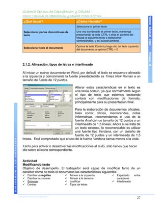 Sistema Centros de Capacitación y Calidad
                                 Centro Nacional de Capacitación y Calidad IMSS-SNTSS




                                                                                                                                        WORD BÁSICO 2003
                                  ¿Qué hacer?                               ¿Cómo Hacerlo?
                                                                            Seleccione el primer texto

                                  Seleccionar partes discontinuas de        Una vez sombreado el primer texto, mantenga
                                  texto                                     presionando la tecla CTRL y dirija el puntero del
                                                                            Mouse al siguiente texto a seleccionar
                                                                            sombreándolo, y así sucesivamente.

                                                                            Oprima la tecla Control y haga clic del lado izquierdo
                                  Seleccionar todo el documento
                                                                            del documento, u oprima CTRL + E




                                                                                                                                        Módulo II
                                 2.1.2. Alineación, tipos de letras e interlineado

                                 Al iniciar un nuevo documento en Word, por default el texto se encuentra alineado
                                 a la izquierda y comúnmente la fuente preestablecida es Times New Roman a un
                                 tamaño de fuente de 12 puntos.

                                                                           Alterar estas características en el texto es
                                                                           una tarea común, ya que normalmente según
                                                                           el tipo de texto que estemos tecleando
                                                                           contará con modificaciones de formato,
                                                                           principalmente para su presentación final.

                                                                    Para la elaboración de documentos oficiales,
                                                                    tales como: oficios, memorandos, notas
                                                                    informativas, recomendamos el uso de la
                                                                    fuente Arial con un tamaño de 12 puntos y un
                                                                    interlineado de 1.5 líneas. Ahora si se trata de
                                                                    un texto extenso, lo recomendable es utilizar
                                                                    una fuente tipo Verdana, con un tamaño de
                                                                    fuente de 12 puntos y un interlineado de 1.5
                                 líneas. Está comprobado que el uso de la fuente Verdana cansa menos a la vista.
DAR FORMATO A UN DOCUMENTO




                                 Tanto para activar o desactivar las modificaciones al texto, sólo tienes que hacer
                                 clic sobre el icono correspondiente.


                                 Actividad
                                 Modificando texto
                                 Objetivo de desempeño. El trabajador será capaz de modificar tanto de un
                                 carácter como de todo el documento las características siguientes:
                                    Cambiar a negritas               Alinear a la izquierda                 Espaciado        entre
                                    Cambiar a cursivas               Alinear a la derecha                    caracteres
                                    Subrayar                         Justificar                             Interlineado
                                    Centrar                          Tipos de letras



                             COORDINACIÓN DE INFORMÁTICA
                                                                                                                                  27
 