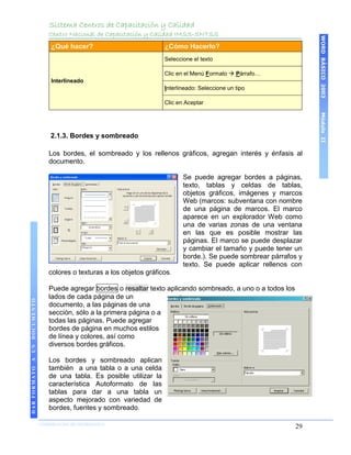 Sistema Centros de Capacitación y Calidad
                                 Centro Nacional de Capacitación y Calidad IMSS-SNTSS




                                                                                                                       WORD BÁSICO 2003
                                  ¿Qué hacer?                           ¿Cómo Hacerlo?
                                                                        Seleccione el texto

                                                                        Clic en el Menú Formato  Párrafo…
                                  Interlineado
                                                                        Interlineado: Seleccione un tipo

                                                                        Clic en Aceptar




                                                                                                                       Módulo II
                                 2.1.3. Bordes y sombreado

                                 Los bordes, el sombreado y los rellenos gráficos, agregan interés y énfasis al
                                 documento.

                                                                               Se puede agregar bordes a páginas,
                                                                               texto, tablas y celdas de tablas,
                                                                               objetos gráficos, imágenes y marcos
                                                                               Web (marcos: subventana con nombre
                                                                               de una página de marcos. El marco
                                                                               aparece en un explorador Web como
                                                                               una de varias zonas de una ventana
                                                                               en las que es posible mostrar las
                                                                               páginas. El marco se puede desplazar
                                                                               y cambiar el tamaño y puede tener un
                                                                               borde.). Se puede sombrear párrafos y
                                                                               texto. Se puede aplicar rellenos con
                                 colores o texturas a los objetos gráficos.

                                 Puede agregar bordes o resaltar texto aplicando sombreado, a uno o a todos los
                                 lados de cada página de un
DAR FORMATO A UN DOCUMENTO




                                 documento, a las páginas de una
                                 sección, sólo a la primera página o a
                                 todas las páginas. Puede agregar
                                 bordes de página en muchos estilos
                                 de línea y colores, así como
                                 diversos bordes gráficos.

                                 Los bordes y sombreado aplican
                                 también a una tabla o a una celda
                                 de una tabla. Es posible utilizar la
                                 característica Autoformato de las
                                 tablas para dar a una tabla un
                                 aspecto mejorado con variedad de
                                 bordes, fuentes y sombreado.

                             COORDINACIÓN DE INFORMÁTICA
                                                                                                                  29
 
