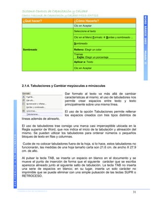 Sistema Centros de Capacitación y Calidad
                                 Centro Nacional de Capacitación y Calidad IMSS-SNTSS




                                                                                                                          WORD BÁSICO 2003
                                  ¿Qué hacer?                         ¿Cómo Hacerlo?
                                                                      Clic en Aceptar

                                                                      Seleccione el texto

                                                                      Clic en el Menú Formato  Bordes y sombreado ...

                                                                      Sombreado

                                  Sombreado                           Relleno: Elegir un color




                                                                                                                          Módulo II
                                                                      Tramas
                                                                        Estilo: Elegir un porcentaje
                                                                      Aplicar a: Texto

                                                                      Clic en Aceptar




                                 2.1.4. Tabulaciones y Cambiar mayúsculas a minúsculas

                                                                Dar formato al texto va más allá de cambiar
                                                                características al mismo; el uso de tabuladores nos
                                                                permite crear espacios entre texto y texto
                                                                principalmente sobre una misma línea.

                                                                El uso de la opción Tabulaciones permite rellenar
                                                                los espacios creados con tres tipos distintos de
                                 líneas además de alinearlo.

                                 El uso de tabuladores trae consigo una marca casi imperceptible ubicada en la
                                 Regla superior de Word, que nos indica el inicio de la tabulación y alineación del
                                 mismo. Se pueden utilizar los tabuladores para ordenar números o pequeños
DAR FORMATO A UN DOCUMENTO




                                 bloques de texto en filas y columnas.

                                  Cuide de no colocar tabuladores fuera de la hoja, si lo hace, estos tabuladores no
                                 funcionarán, las medidas de una hoja tamaño carta son 21.6 cm. de ancho X 27.9
                                 cm. de alto.

                                 Al pulsar la tecla TAB, se inserta un espacio en blanco en el documento y se
                                 mueve el punto de inserción de forma que el siguiente carácter que se escriba
                                 aparezca alineado junto al siguiente salto de tabulación. La tecla TAB no inserta
                                 una serie de espacios en blanco; en su lugar, inserta un solo carácter no
                                 imprimible que se puede eliminar con una simple pulsación de las teclas SUPR o
                                 RETROCESO.



                             COORDINACIÓN DE INFORMÁTICA
                                                                                                                     31
 