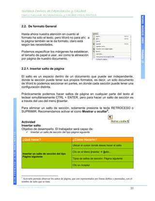 Sistema Centros de Capacitación y Calidad
                                 Centro Nacional de Capacitación y Calidad IMSS-SNTSS




                                                                                                                                                 WORD BÁSICO 2003
                                 2.2. De formato General

                                 Hasta ahora nuestra atención en cuanto al
                                 formato ha sido el texto, pero Word no para ahí; a
                                 la página también se le da formato, claro está
                                 según las necesidades.




                                                                                                                                                 Módulo II
                                 Podemos especificar los márgenes ha establecer,
                                 el tamaño de papel a usar, así como la alineación
                                 por página de nuestro documento.


                                 2.2.1. Insertar salto de página

                                 El salto es un espacio dentro de un documento que puede ser independiente,
                                 donde la sección puede tener sus propios formatos, es decir, un solo documento
                                 de Word lo podemos seccionar en partes, en donde cada sección puede tener una
                                 configuración distinta.

                                 Prácticamente podemos hacer saltos de página en cualquier parte del texto al
                                 teclear simultáneamente CTRL + ENTER, pero para hacer un salto de sección es
                                 a través del uso del menú Insertar.

                                 Para eliminar un salto de sección, solamente presione la tecla RETROCESO o
                                 SUPRIMIR. Recomendamos activar el icono Mostrar u ocultar5.


                                 Actividad
                                 Insertar salto
                                 Objetivo de desempeño. El trabajador será capaz de:
                                           Insertar un salto de sección del tipo página siguiente.
DAR FORMATO A UN DOCUMENTO




                                     ¿Qué hacer?                                   ¿Cómo Hacerlo?
                                                                                   Ubicar el cursor donde desea hacer el salto

                                                                                   Clic en el Menú Insertar  Salto…
                                     Insertar un salto de sección del tipo
                                     Página siguiente
                                                                                   Tipos de saltos de sección: Página siguiente

                                                                                   Clic en Aceptar



                                 5
                                  Activarlo permite observar los saltos de página, que son representados por líneas dobles y punteadas, con el
                                 nombre de salto que se trate.

                             COORDINACIÓN DE INFORMÁTICA
                                                                                                                                            33
 