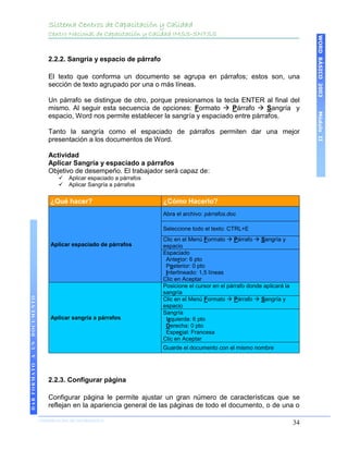 Sistema Centros de Capacitación y Calidad
                                 Centro Nacional de Capacitación y Calidad IMSS-SNTSS




                                                                                                                                   WORD BÁSICO 2003
                                 2.2.2. Sangría y espacio de párrafo

                                 El texto que conforma un documento se agrupa en párrafos; estos son, una
                                 sección de texto agrupado por una o más líneas.

                                 Un párrafo se distingue de otro, porque presionamos la tecla ENTER al final del
                                 mismo. Al seguir esta secuencia de opciones: Formato  Párrafo  Sangría y




                                                                                                                                   Módulo II
                                 espacio, Word nos permite establecer la sangría y espaciado entre párrafos.

                                 Tanto la sangría como el espaciado de párrafos permiten dar una mejor
                                 presentación a los documentos de Word.

                                 Actividad
                                 Aplicar Sangría y espaciado a párrafos
                                 Objetivo de desempeño. El trabajador será capaz de:
                                        Aplicar espaciado a párrafos
                                        Aplicar Sangría a párrafos

                                  ¿Qué hacer?                           ¿Cómo Hacerlo?
                                                                        Abra el archivo: párrafos.doc

                                                                        Seleccione todo el texto: CTRL+E
                                                                        Clic en el Menú Formato  Párrafo  Sangría y
                                  Aplicar espaciado de párrafos         espacio
                                                                        Espaciado
                                                                         Anterior: 6 pto
                                                                         Posterior: 0 pto
                                                                         Interlineado: 1,5 líneas
                                                                        Clic en Aceptar
                                                                        Posicione el cursor en el párrafo donde aplicará la
                                                                        sangría
DAR FORMATO A UN DOCUMENTO




                                                                        Clic en el Menú Formato  Párrafo  Sangría y
                                                                        espacio
                                                                        Sangría
                                  Aplicar sangría a párrafos             Izquierda: 6 pto
                                                                         Derecha: 0 pto
                                                                         Especial: Francesa
                                                                        Clic en Aceptar
                                                                        Guarde el documento con el mismo nombre




                                 2.2.3. Configurar página

                                 Configurar página le permite ajustar un gran número de características que se
                                 reflejan en la apariencia general de las páginas de todo el documento, o de una o

                             COORDINACIÓN DE INFORMÁTICA
                                                                                                                              34
 