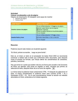 Sistema Centros de Capacitación y Calidad
                                 Centro Nacional de Capacitación y Calidad IMSS-SNTSS




                                                                                                                              WORD BÁSICO 2003
                                 Actividad
                                 Colocar encabezados y pie de página
                                 Objetivo de desempeño. El trabajador será capaz de insertar:
                                        Números de página
                                        Fecha y hora

                                  ¿Qué hacer?                          ¿Cómo Hacerlo?




                                                                                                                              Módulo II
                                                                       Clic en el Menú Insertar  Números de página…
                                                                       Posición: parte inferior (pie de página)
                                  Insertar número de página            Alineación: Derecha
                                                                       Activar la casilla: Número en la primera página
                                                                       Clic en Aceptar
                                                                       Clic en el Menú Insertar  Fecha y hora…
                                  Insertar fecha y hora                Formatos disponibles: el de su elección
                                                                       Clic en Aceptar



                                 Resumen

                                 Podemos resumir este módulo con el párrafo siguiente:

                                 “En Word, primero se escribe… luego se pone bonito”.

                                 Esto es, al iniciar un texto en el procesador de textos Word 2003 se recomienda
                                 comenzar a teclear todo el texto que conformará dicho documento, para después
                                 iniciar el proceso de formato, que incluye alterar las características de caracteres,
                                 párrafos y secciones.

                                 Hay que tomar en cuenta que existen más de una forma para acceder a las funciones
                                 de Word, por ejemplo: para poner en negritas un texto, recuerde que primero se
DAR FORMATO A UN DOCUMENTO




                                 selecciona el texto, después hacer clic en el icono de negritas.

                                 La misma tarea la podemos hacer presionando CTRL + N después de seleccionar el
                                 texto, el mismo procedimiento lo podemos hacer para cursivas (CTRL + K) y
                                 Subrayado (CTRL + S). Por lo que recomendamos revisar la sección de métodos
                                 abreviados en Word, contenidos en el módulo siguiente.




                             COORDINACIÓN DE INFORMÁTICA
                                                                                                                         37
 