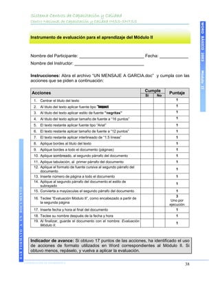 Sistema Centros de Capacitación y Calidad
                                 Centro Nacional de Capacitación y Calidad IMSS-SNTSS




                                                                                                                                WORD BÁSICO 2003
                                 Instrumento de evaluación para el aprendizaje del Módulo II



                                 Nombre del Participante: ___________________________ Fecha: ____________
                                 Nombre del Instructor: _____________________________




                                                                                                                                Módulo II
                                 Instrucciones: Abra el archivo “UN MENSAJE A GARCIA.doc” y cumpla con las
                                 acciones que se piden a continuación:

                                                                                                     Cumple
                                  Acciones                                                                     Puntaje
                                                                                                     Si   No
                                   1. Centrar el titulo del texto                                                 1

                                   2. Al titulo del texto aplicar fuente tipo ”Impact                             1
                                   3. Al titulo del texto aplicar estilo de fuente ”negritas”                     1
                                   4. Al titulo del texto aplicar tamaño de fuente a “16 puntos”                  1
                                   5. El texto restante aplicar fuente tipo “Arial”                               1
                                   6. El texto restante aplicar tamaño de fuente a “12 puntos”                    1
                                   7. El texto restante aplicar interlineado de “1.5 líneas”                      1
                                   8. Aplique bordes al titulo del texto                                          1
                                   9. Aplique bordes a todo el documento (páginas)                                1
                                   10. Aplique sombreado, al segundo párrafo del documento                        1
                                   11. Aplique tabulación, al primer párrafo del documento                        1
                                   12. Aplique el formato de fuente cursiva al segundo párrafo del
                                                                                                                  1
                                       documento
                                   13. Inserte número de página a todo el documento                               1
                                   14. Aplique al segundo párrafo del documento el estilo de
                                                                                                                  1
                                       subrayado
DAR FORMATO A UN DOCUMENTO




                                   15. Convierta a mayúsculas el segundo párrafo del documento                     1
                                                                                                                   3
                                   16. Teclee “Evaluación Módulo II”, como encabezado a partir de
                                                                                                                Uno por
                                       la segunda página
                                                                                                               ejecución
                                   17. Inserte fecha y hora al final del documento                                 1
                                   18. Teclee su nombre después de la fecha y hora                                1
                                   19. Al finalizar, guarde el documento con el nombre: Evaluación
                                                                                                                  1
                                       Módulo II.



                                 Indicador de avance: Si obtuvo 17 puntos de las acciones, ha identificado el uso
                                 de acciones de formato utilizados en Word correspondientes al Módulo II. Si
                                 obtuvo menos, repáselo, y vuelva a aplicar la evaluación.

                             COORDINACIÓN DE INFORMÁTICA
                             N
                                                                                                                           38
 
