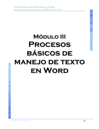 Sistema Centros de Capacitación y Calidad
                                               Centro Nacional de Capacitación y Calidad IMSS-SNTSS




                                                                                                           WORD BÁSICO 2003
                                                                                                           Módulo III
                                                                    Módulo III
                                                 Procesos
                                                 básicos de
                                               manejo de texto
 PROCESOS BÁSICOS DE MANEJO DE TEXTO EN WORD




                                                  en Word
2003




                            COORDINACIÓN DE INFORMÁTICA
                                                                                                      39
 