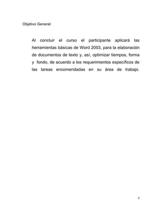 Objetivo General:



     Al   concluir   el   curso   el   participante   aplicará   las
     herramientas básicas de Word 2003, para la elaboración
     de documentos de texto y, así, optimizar tiempos, forma
     y fondo, de acuerdo a los requerimientos específicos de
     las tareas encomendadas en su área de trabajo.




                                                                   4
 