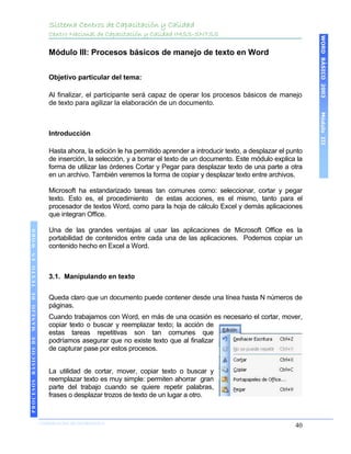 Sistema Centros de Capacitación y Calidad
                                               Centro Nacional de Capacitación y Calidad IMSS-SNTSS




                                                                                                                                           WORD BÁSICO 2003
                                               Módulo III: Procesos básicos de manejo de texto en Word


                                               Objetivo particular del tema:

                                               Al finalizar, el participante será capaz de operar los procesos básicos de manejo
                                               de texto para agilizar la elaboración de un documento.




                                                                                                                                           Módulo III
                                               Introducción

                                               Hasta ahora, la edición le ha permitido aprender a introducir texto, a desplazar el punto
                                               de inserción, la selección, y a borrar el texto de un documento. Este módulo explica la
                                               forma de utilizar las órdenes Cortar y Pegar para desplazar texto de una parte a otra
                                               en un archivo. También veremos la forma de copiar y desplazar texto entre archivos.

                                               Microsoft ha estandarizado tareas tan comunes como: seleccionar, cortar y pegar
                                               texto. Esto es, el procedimiento de estas acciones, es el mismo, tanto para el
                                               procesador de textos Word, como para la hoja de cálculo Excel y demás aplicaciones
                                               que integran Office.

                                               Una de las grandes ventajas al usar las aplicaciones de Microsoft Office es la
 PROCESOS BÁSICOS DE MANEJO DE TEXTO EN WORD




                                               portabilidad de contenidos entre cada una de las aplicaciones. Podemos copiar un
                                               contenido hecho en Excel a Word.



                                               3.1. Manipulando en texto


                                               Queda claro que un documento puede contener desde una línea hasta N números de
                                               páginas.
                                               Cuando trabajamos con Word, en más de una ocasión es necesario el cortar, mover,
                                               copiar texto o buscar y reemplazar texto; la acción de
                                               estas tareas repetitivas son tan comunes que
                                               podríamos asegurar que no existe texto que al finalizar
                                               de capturar pase por estos procesos.


                                               La utilidad de cortar, mover, copiar texto o buscar y
                                               reemplazar texto es muy simple: permiten ahorrar gran
                                               parte del trabajo cuando se quiere repetir palabras,
                                               frases o desplazar trozos de texto de un lugar a otro.
2003




                            COORDINACIÓN DE INFORMÁTICA
                                                                                                                                     40
 